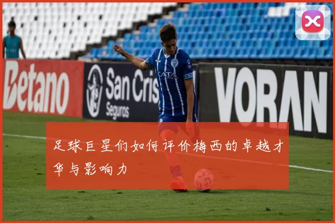 足球巨星们如何评价梅西的卓越才华与影响力
