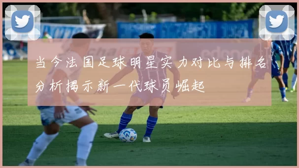 当今法国足球明星实力对比与排名分析揭示新一代球员崛起
