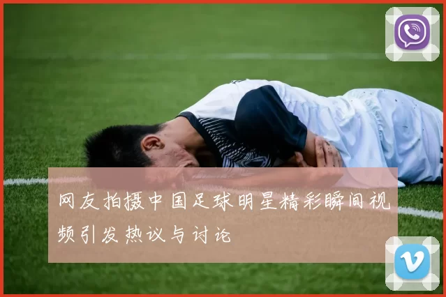 网友拍摄中国足球明星精彩瞬间视频引发热议与讨论