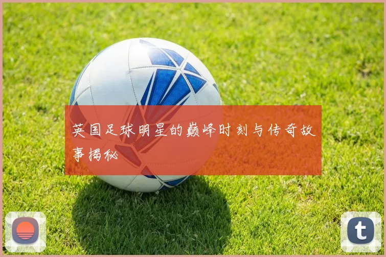 英国足球明星的巅峰时刻与传奇故事揭秘
