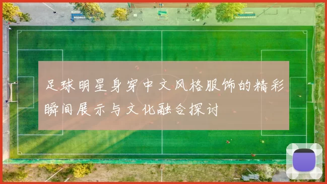 足球明星身穿中文风格服饰的精彩瞬间展示与文化融合探讨