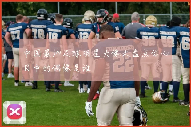 中国最帅足球明星头像大盘点你心目中的偶像是谁