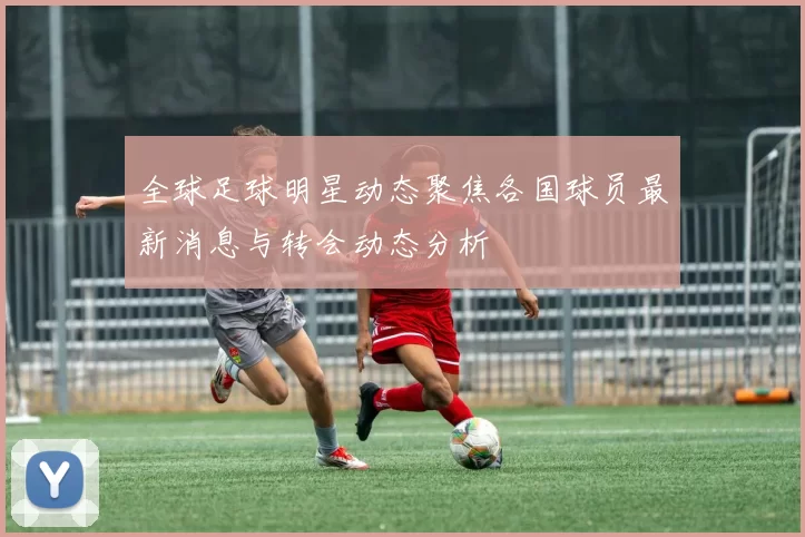 全球足球明星动态聚焦各国球员最新消息与转会动态分析
