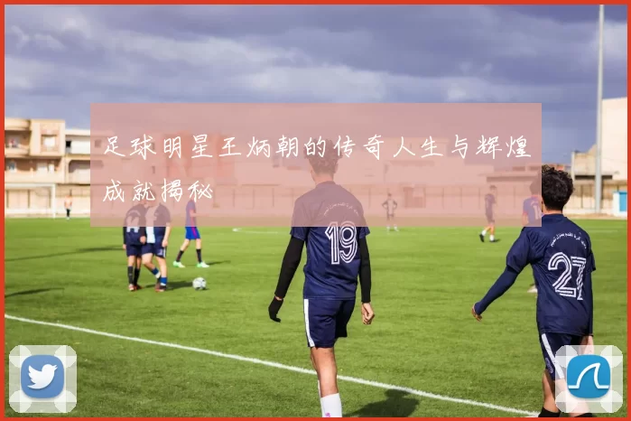 足球明星王炳朝的传奇人生与辉煌成就揭秘