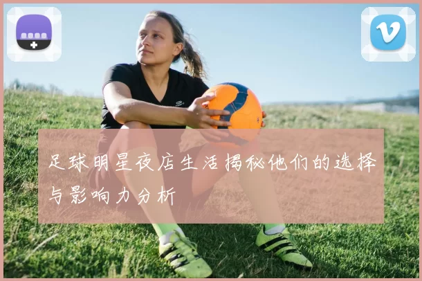 足球明星夜店生活揭秘他们的选择与影响力分析