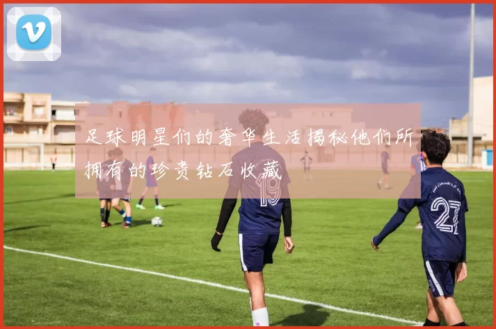 足球明星们的奢华生活揭秘他们所拥有的珍贵钻石收藏