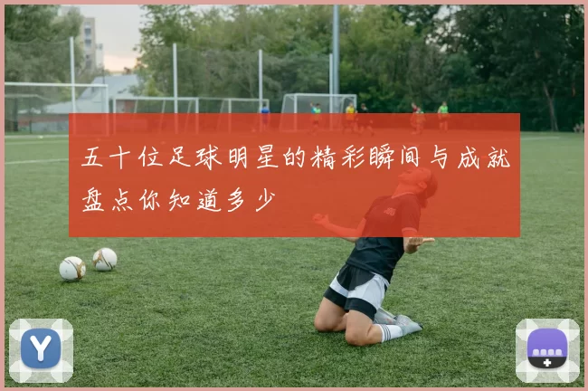五十位足球明星的精彩瞬间与成就盘点你知道多少