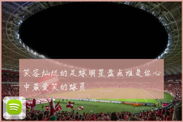 笑容灿烂的足球明星盘点谁是你心中最爱笑的球员