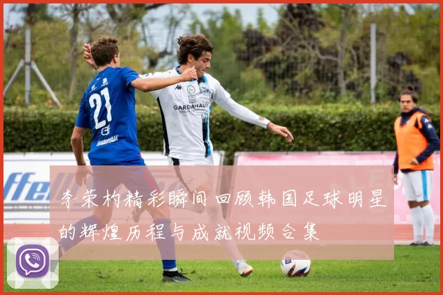 李荣杓精彩瞬间回顾韩国足球明星的辉煌历程与成就视频合集