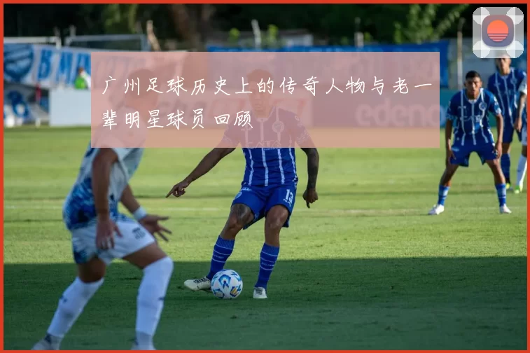 广州足球历史上的传奇人物与老一辈明星球员回顾
