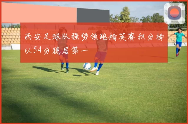 西安足球队强势领跑精英赛积分榜以54分稳居第一