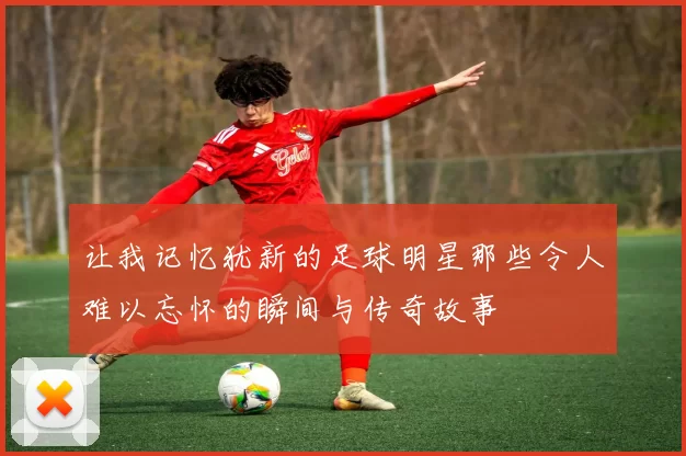 让我记忆犹新的足球明星那些令人难以忘怀的瞬间与传奇故事