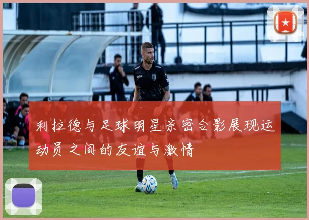 利拉德与足球明星亲密合影展现运动员之间的友谊与激情