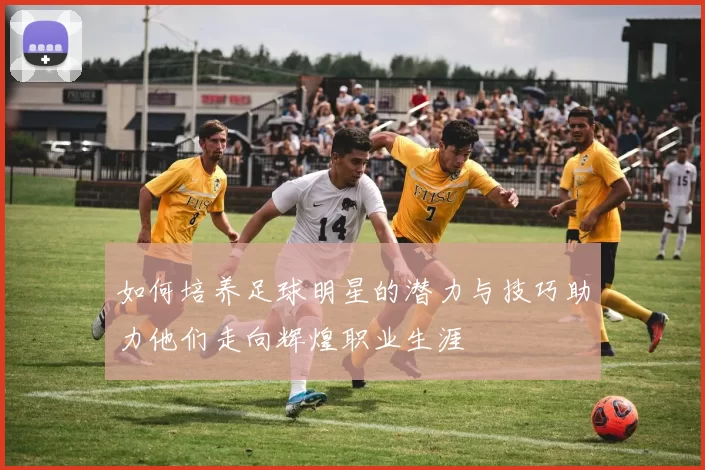 如何培养足球明星的潜力与技巧助力他们走向辉煌职业生涯