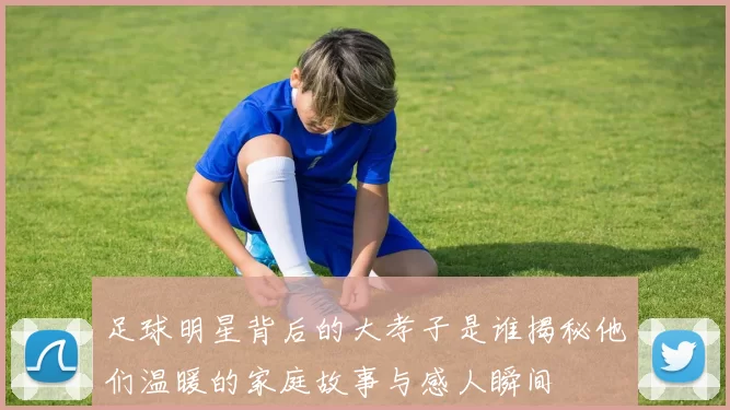 足球明星背后的大孝子是谁揭秘他们温暖的家庭故事与感人瞬间