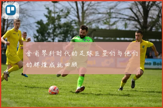 舍甫琴科时代的足球巨星们与他们的辉煌成就回顾