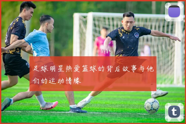 足球明星热爱篮球的背后故事与他们的运动情缘