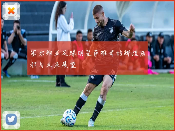 塞尔维亚足球明星萨维奇的辉煌历程与未来展望