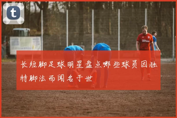 长短脚足球明星盘点哪些球员因独特脚法而闻名于世