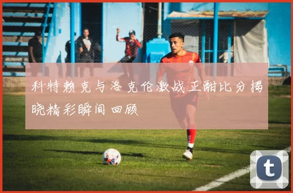 科特赖克与洛克伦激战正酣比分揭晓精彩瞬间回顾