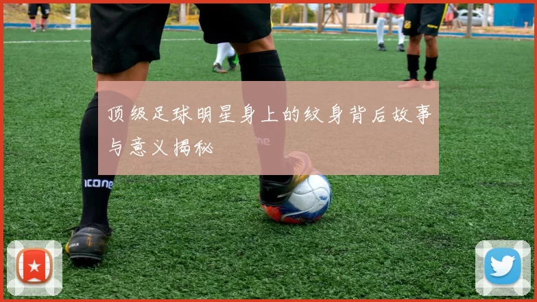 顶级足球明星身上的纹身背后故事与意义揭秘