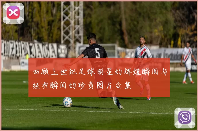 回顾上世纪足球明星的辉煌瞬间与经典瞬间的珍贵图片合集