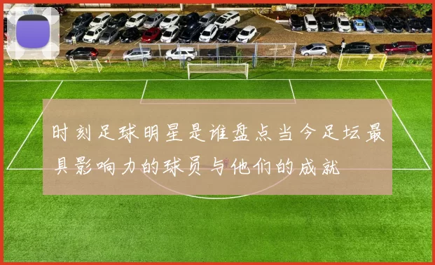 时刻足球明星是谁盘点当今足坛最具影响力的球员与他们的成就