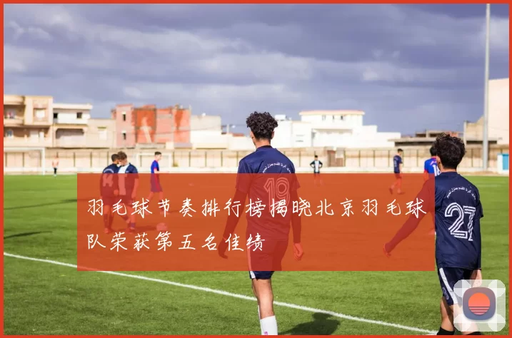 羽毛球节奏排行榜揭晓北京羽毛球队荣获第五名佳绩