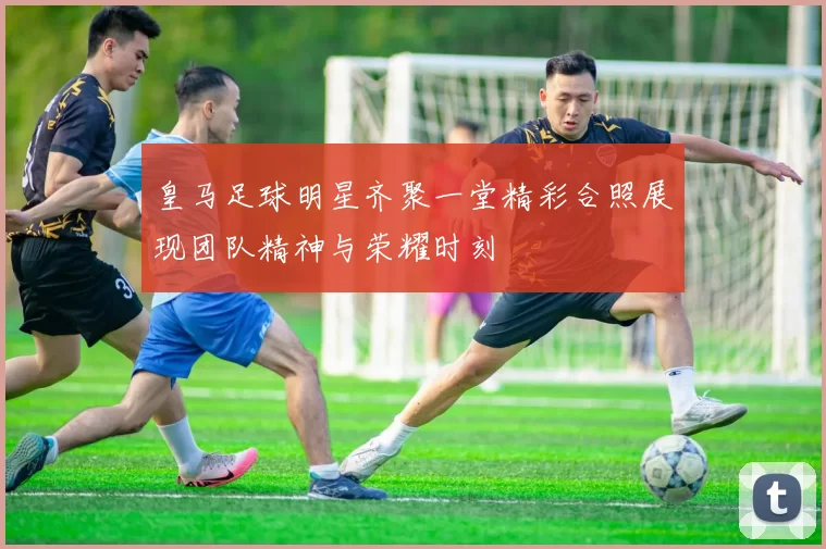 皇马足球明星齐聚一堂精彩合照展现团队精神与荣耀时刻