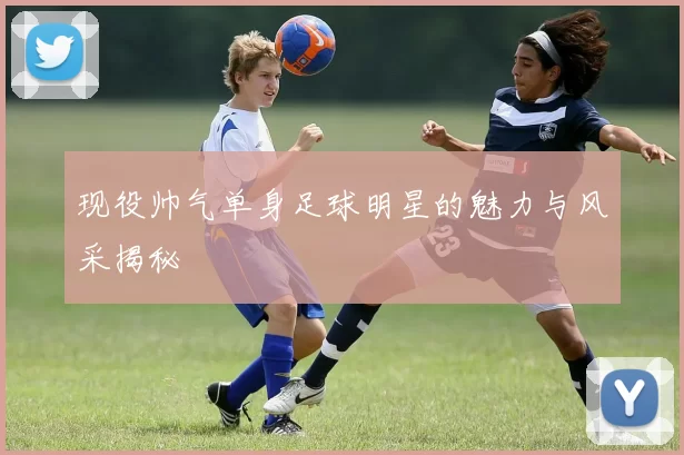 现役帅气单身足球明星的魅力与风采揭秘