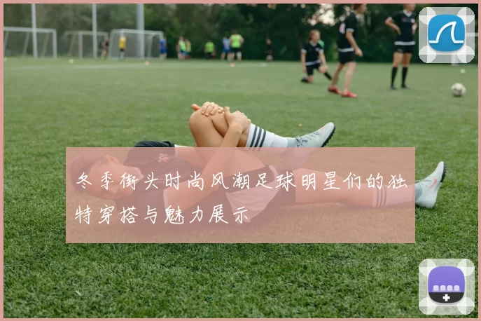 冬季街头时尚风潮足球明星们的独特穿搭与魅力展示