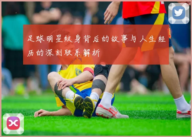 足球明星纹身背后的故事与人生经历的深刻联系解析