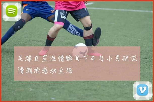 足球巨星温情瞬间下车与小男孩深情拥抱感动全场