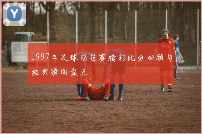 1997年足球明星赛精彩比分回顾与经典瞬间盘点