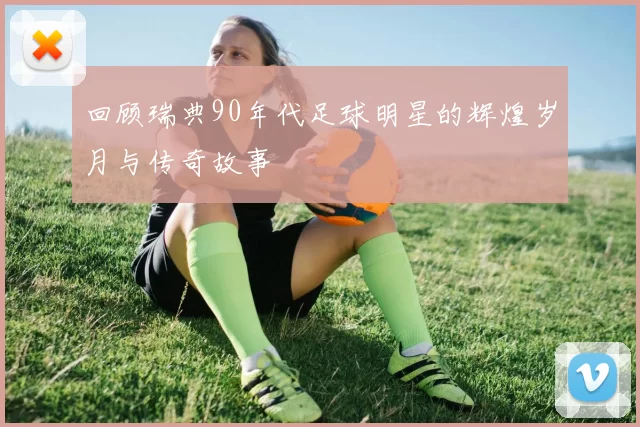 回顾瑞典90年代足球明星的辉煌岁月与传奇故事
