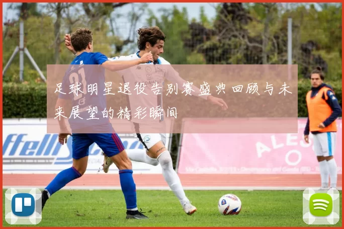 足球明星退役告别赛盛典回顾与未来展望的精彩瞬间
