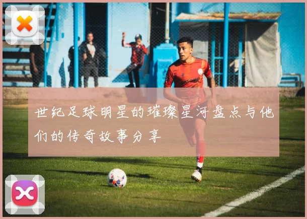 世纪足球明星的璀璨星河盘点与他们的传奇故事分享