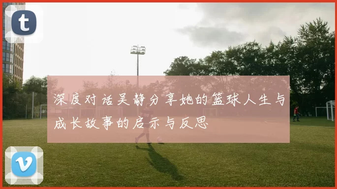 深度对话吴静分享她的篮球人生与成长故事的启示与反思
