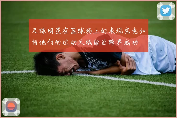 足球明星在篮球场上的表现究竟如何他们的运动天赋能否跨界成功
