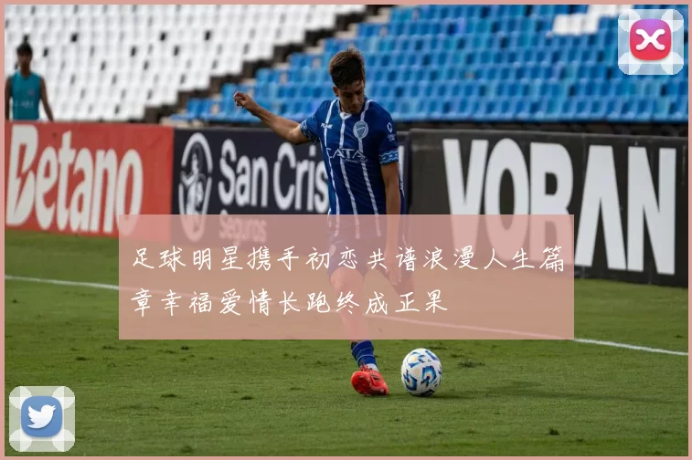 足球明星携手初恋共谱浪漫人生篇章幸福爱情长跑终成正果
