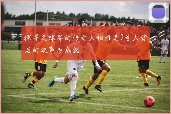 探寻足球界的传奇人物谁是3号人背后的故事与成就