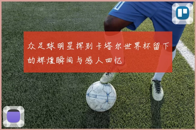 众足球明星挥别卡塔尔世界杯留下的辉煌瞬间与感人回忆