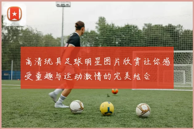 高清玩具足球明星图片欣赏让你感受童趣与运动激情的完美结合