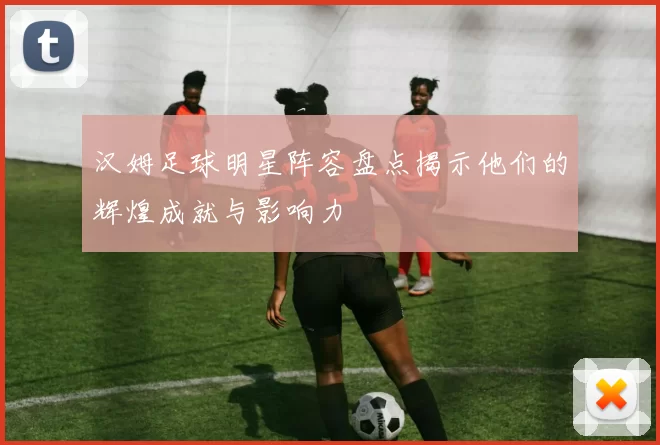 汉姆足球明星阵容盘点揭示他们的辉煌成就与影响力