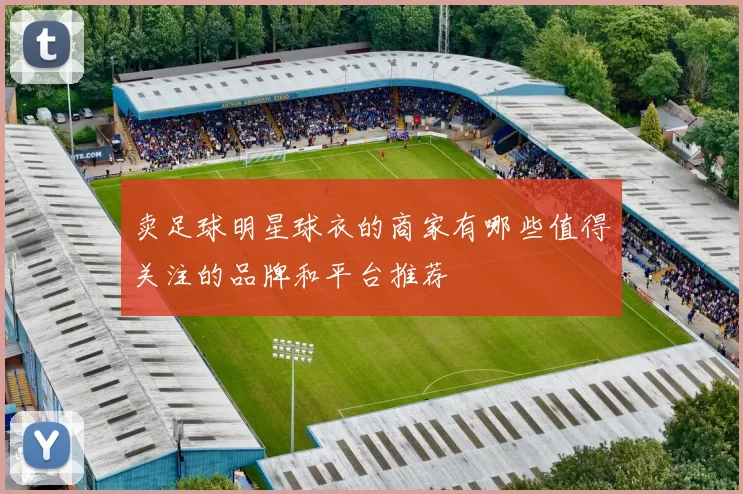 卖足球明星球衣的商家有哪些值得关注的品牌和平台推荐