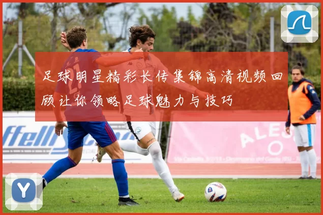 足球明星精彩长传集锦高清视频回顾让你领略足球魅力与技巧