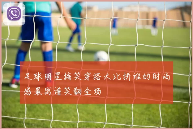 足球明星搞笑穿搭大比拼谁的时尚感最离谱笑翻全场