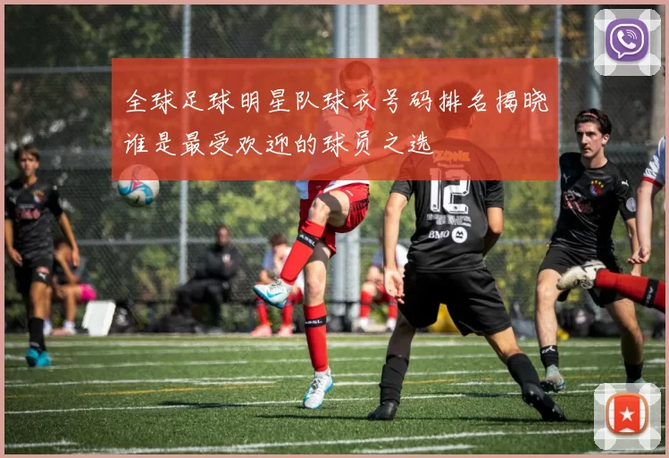 全球足球明星队球衣号码排名揭晓谁是最受欢迎的球员之选