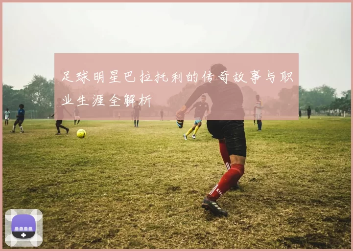 足球明星巴拉托利的传奇故事与职业生涯全解析