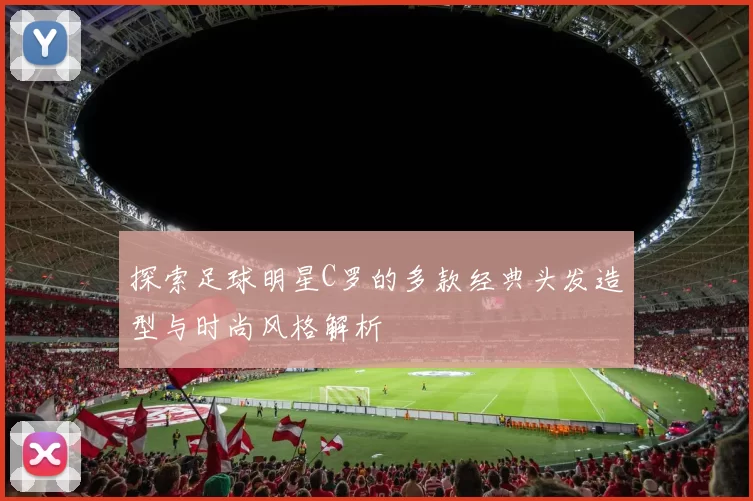 探索足球明星C罗的多款经典头发造型与时尚风格解析